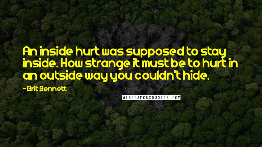 Brit Bennett quotes: An inside hurt was supposed to stay inside. How strange it must be to hurt in an outside way you couldn't hide.