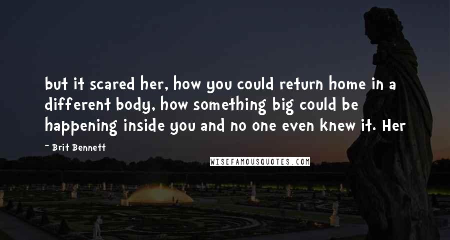 Brit Bennett quotes: but it scared her, how you could return home in a different body, how something big could be happening inside you and no one even knew it. Her