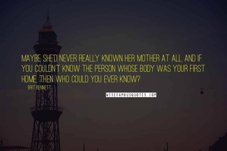 Brit Bennett quotes: Maybe she'd never really known her mother at all. And if you couldn't know the person whose body was your first home, then who could you ever know?