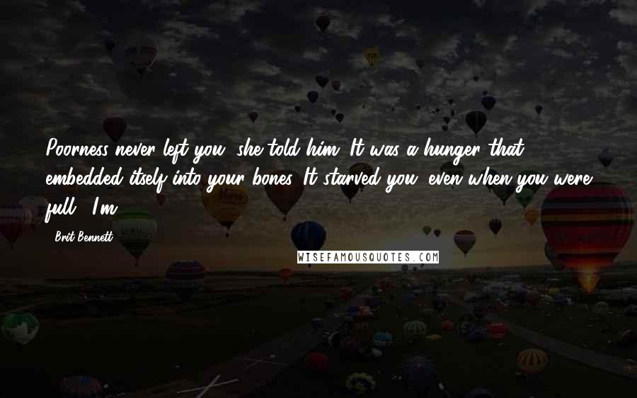 Brit Bennett quotes: Poorness never left you, she told him. It was a hunger that embedded itself into your bones. It starved you, even when you were full. "I'm