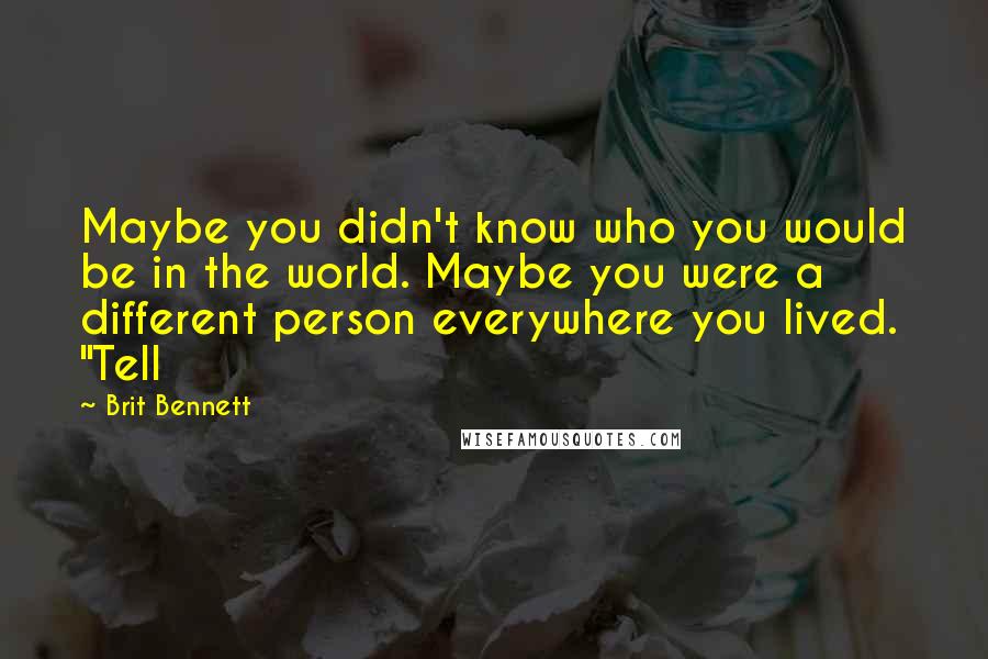 Brit Bennett quotes: Maybe you didn't know who you would be in the world. Maybe you were a different person everywhere you lived. "Tell