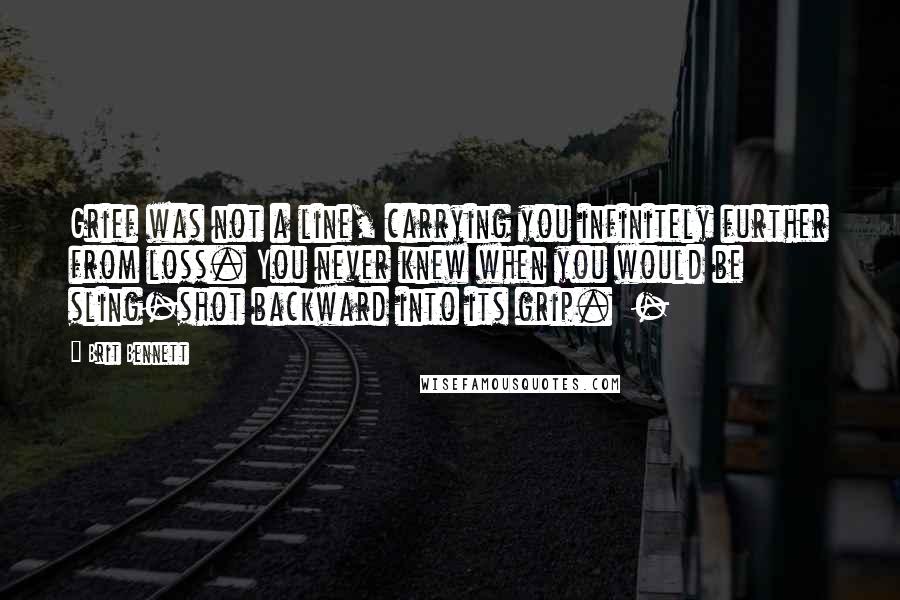 Brit Bennett quotes: Grief was not a line, carrying you infinitely further from loss. You never knew when you would be sling-shot backward into its grip. -