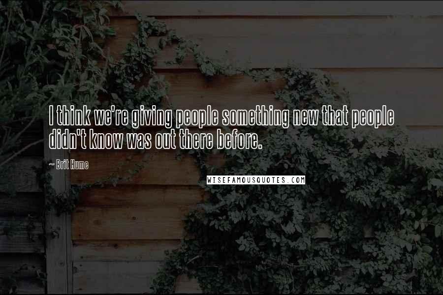 Brit Hume quotes: I think we're giving people something new that people didn't know was out there before.