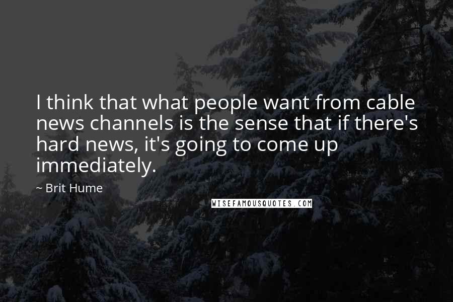 Brit Hume quotes: I think that what people want from cable news channels is the sense that if there's hard news, it's going to come up immediately.