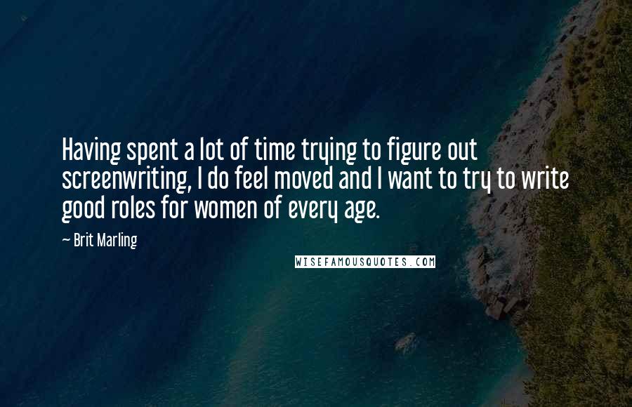 Brit Marling quotes: Having spent a lot of time trying to figure out screenwriting, I do feel moved and I want to try to write good roles for women of every age. Brit Marling quotes: Having spent a lot of time trying to figure out screenwriting, I do feel moved and I want to try to write good roles for women of every age.
