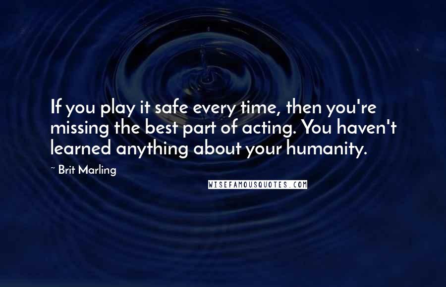 Brit Marling quotes: If you play it safe every time, then you're missing the best part of acting. You haven't learned anything about your humanity.