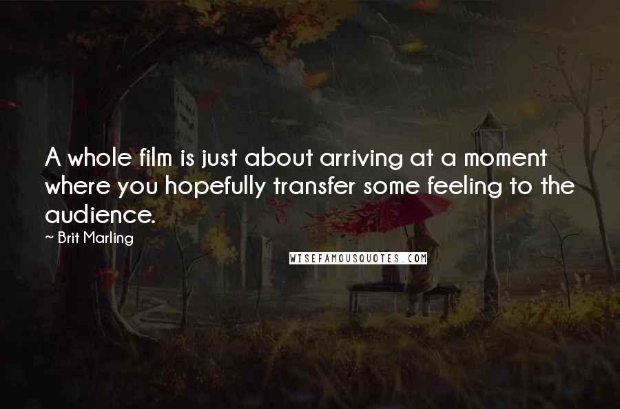 Brit Marling quotes: A whole film is just about arriving at a moment where you hopefully transfer some feeling to the audience. Brit Marling quotes: A whole film is just about arriving at a moment where you hopefully transfer some feeling to the audience.