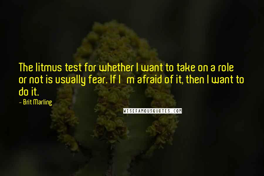 Brit Marling quotes: The litmus test for whether I want to take on a role or not is usually fear. If I'm afraid of it, then I want to do it. Brit Marling quotes: The litmus test for whether I want to take on a role or not is usually fear. If I'm afraid of it, then I want to do it.