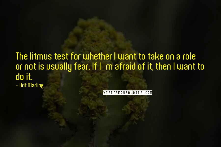 Brit Marling quotes: The litmus test for whether I want to take on a role or not is usually fear. If I'm afraid of it, then I want to do it.