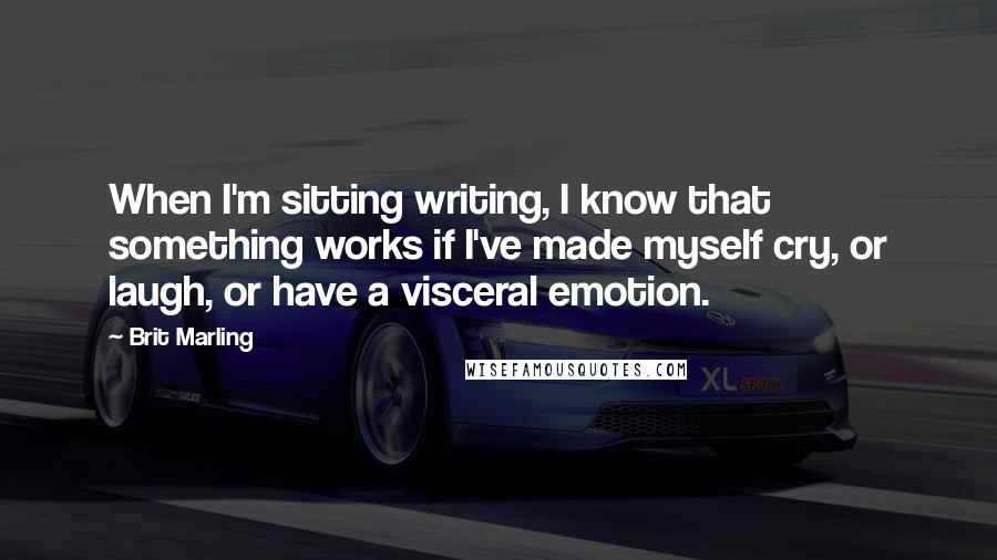 Brit Marling quotes: When I'm sitting writing, I know that something works if I've made myself cry, or laugh, or have a visceral emotion. Brit Marling quotes: When I'm sitting writing, I know that something works if I've made myself cry, or laugh, or have a visceral emotion.