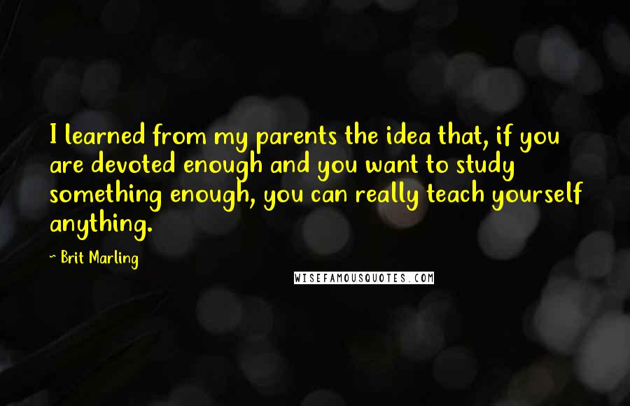 Brit Marling quotes: I learned from my parents the idea that, if you are devoted enough and you want to study something enough, you can really teach yourself anything. Brit Marling quotes: I learned from my parents the idea that, if you are devoted enough and you want to study something enough, you can really teach yourself anything.