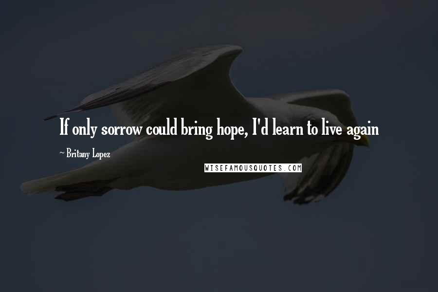 Britany Lopez quotes: If only sorrow could bring hope, I'd learn to live again