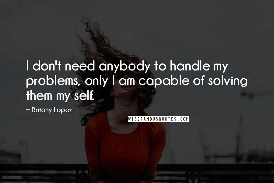 Britany Lopez quotes: I don't need anybody to handle my problems, only I am capable of solving them my self.