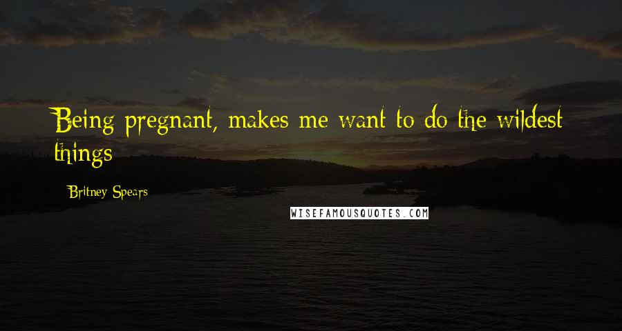 Britney Spears quotes: Being pregnant, makes me want to do the wildest things