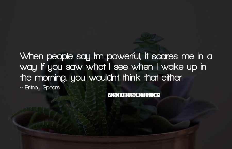 Britney Spears quotes: When people say I'm powerful, it scares me in a way. If you saw what I see when I wake up in the morning, you wouldn't think that either. Britney Spears quotes: When people say I'm powerful, it scares me in a way. If you saw what I see when I wake up in the morning, you wouldn't think that either.