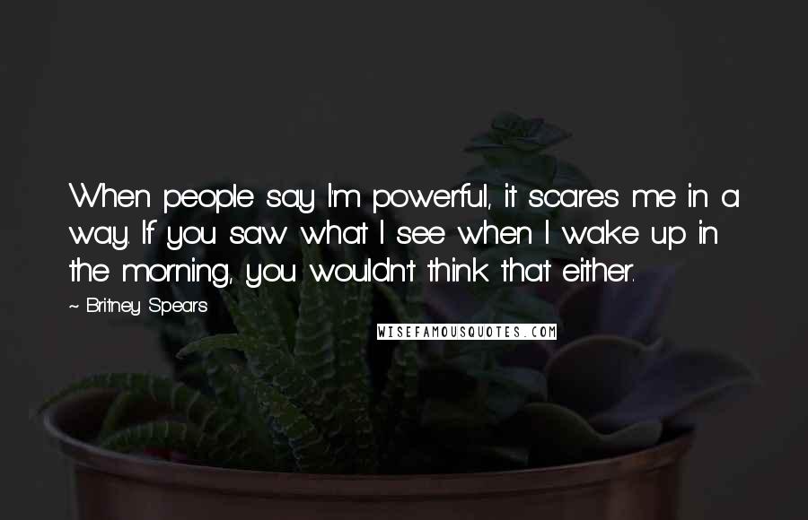 Britney Spears quotes: When people say I'm powerful, it scares me in a way. If you saw what I see when I wake up in the morning, you wouldn't think that either.