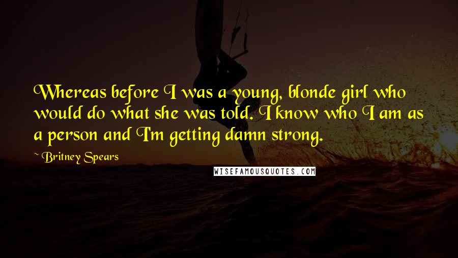 Britney Spears quotes: Whereas before I was a young, blonde girl who would do what she was told. I know who I am as a person and I'm getting damn strong. Britney Spears quotes: Whereas before I was a young, blonde girl who would do what she was told. I know who I am as a person and I'm getting damn strong.