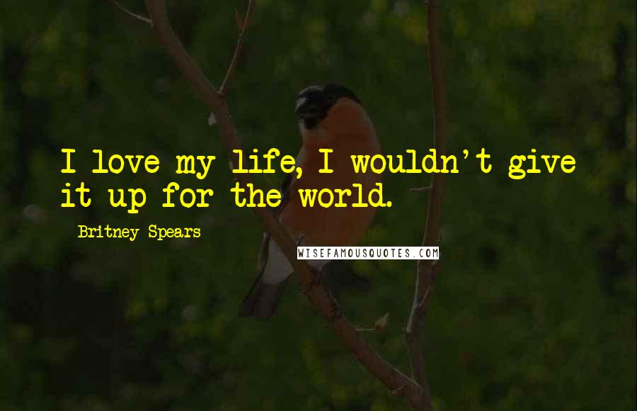 Britney Spears quotes: I love my life, I wouldn't give it up for the world.