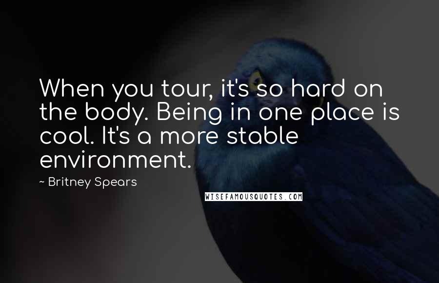 Britney Spears quotes: When you tour, it's so hard on the body. Being in one place is cool. It's a more stable environment. Britney Spears quotes: When you tour, it's so hard on the body. Being in one place is cool. It's a more stable environment.