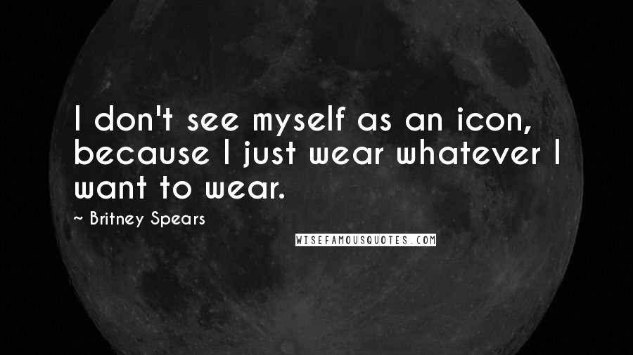 Britney Spears quotes: I don't see myself as an icon, because I just wear whatever I want to wear.