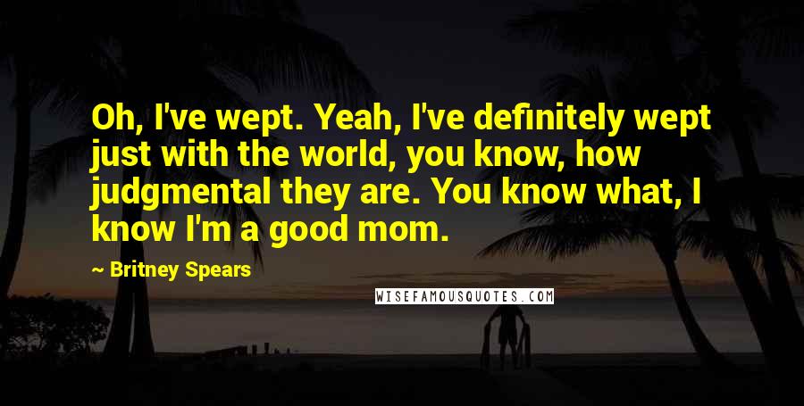 Britney Spears quotes: Oh, I've wept. Yeah, I've definitely wept just with the world, you know, how judgmental they are. You know what, I know I'm a good mom. Britney Spears quotes: Oh, I've wept. Yeah, I've definitely wept just with the world, you know, how judgmental they are. You know what, I know I'm a good mom.