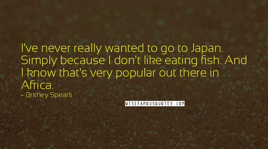Britney Spears quotes: I've never really wanted to go to Japan. Simply because I don't like eating fish. And I know that's very popular out there in Africa. Britney Spears quotes: I've never really wanted to go to Japan. Simply because I don't like eating fish. And I know that's very popular out there in Africa.