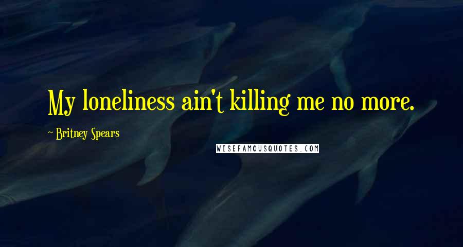 Britney Spears quotes: My loneliness ain't killing me no more.