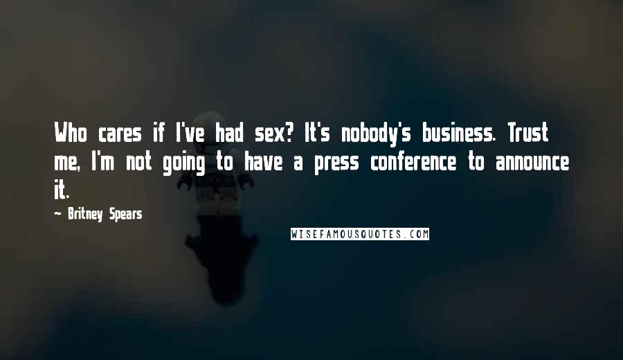 Britney Spears quotes: Who cares if I've had sex? It's nobody's business. Trust me, I'm not going to have a press conference to announce it. Britney Spears quotes: Who cares if I've had sex? It's nobody's business. Trust me, I'm not going to have a press conference to announce it.