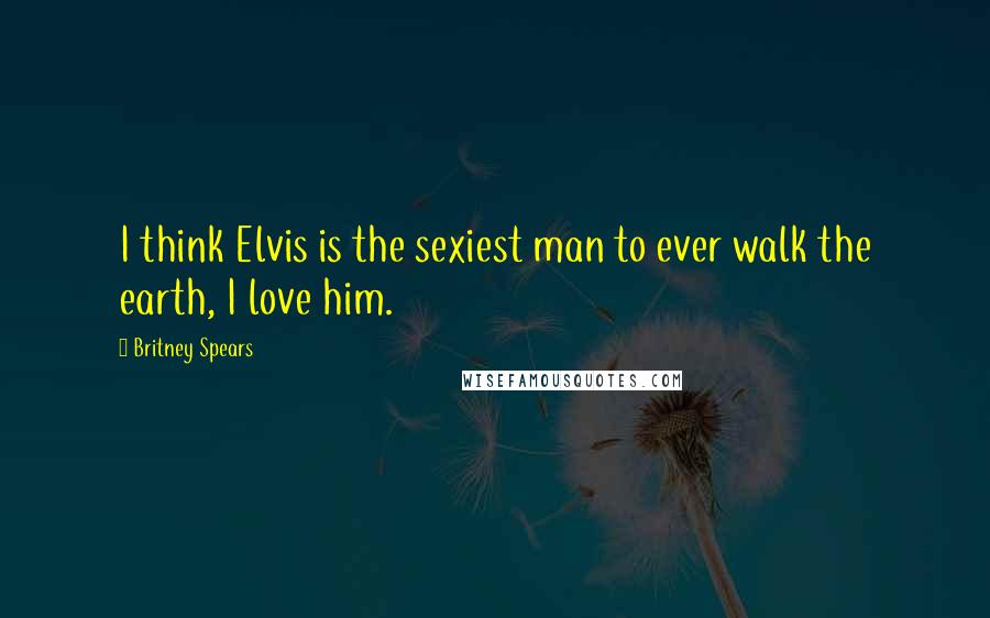 Britney Spears quotes: I think Elvis is the sexiest man to ever walk the earth, I love him.