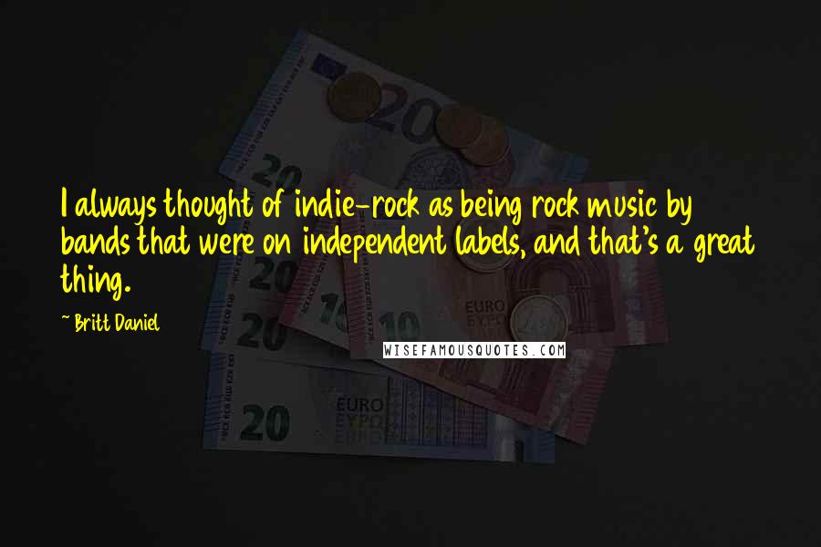 Britt Daniel quotes: I always thought of indie-rock as being rock music by bands that were on independent labels, and that's a great thing.