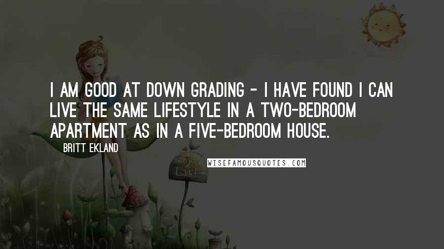 Britt Ekland quotes: I am good at down grading - I have found I can live the same lifestyle in a two-bedroom apartment as in a five-bedroom house. Britt Ekland quotes: I am good at down grading - I have found I can live the same lifestyle in a two-bedroom apartment as in a five-bedroom house.