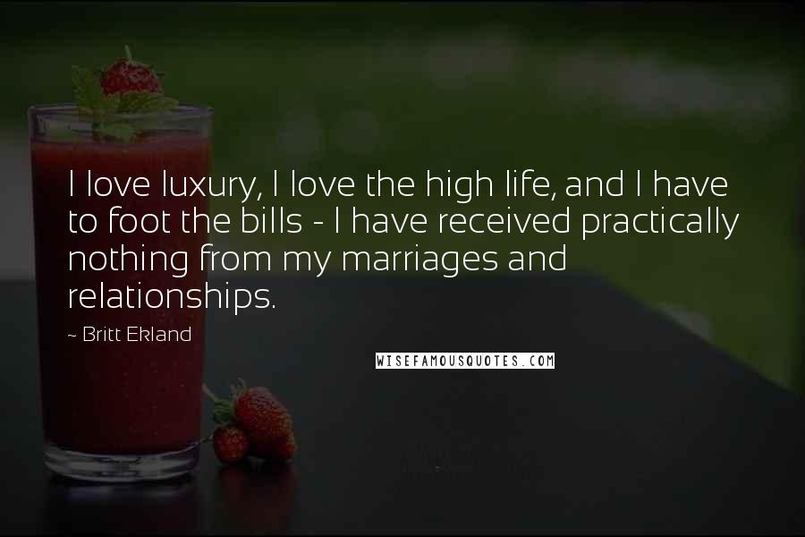 Britt Ekland quotes: I love luxury, I love the high life, and I have to foot the bills - I have received practically nothing from my marriages and relationships. Britt Ekland quotes: I love luxury, I love the high life, and I have to foot the bills - I have received practically nothing from my marriages and relationships.