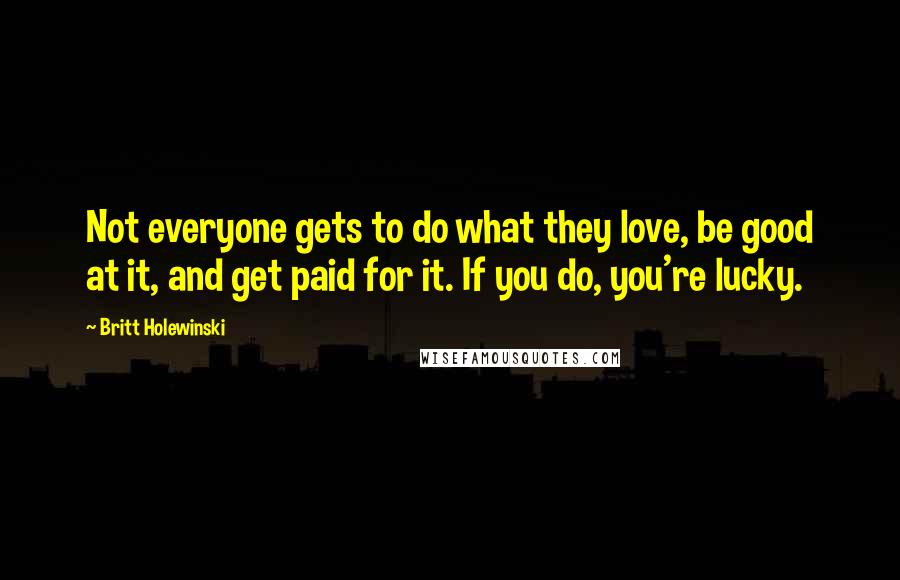 Britt Holewinski quotes: Not everyone gets to do what they love, be good at it, and get paid for it. If you do, you're lucky. Britt Holewinski quotes: Not everyone gets to do what they love, be good at it, and get paid for it. If you do, you're lucky.