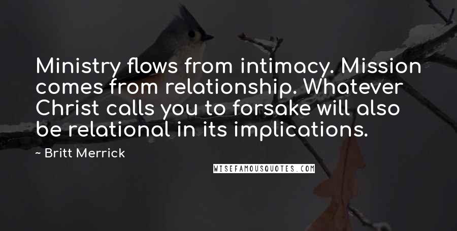 Britt Merrick quotes: Ministry flows from intimacy. Mission comes from relationship. Whatever Christ calls you to forsake will also be relational in its implications.