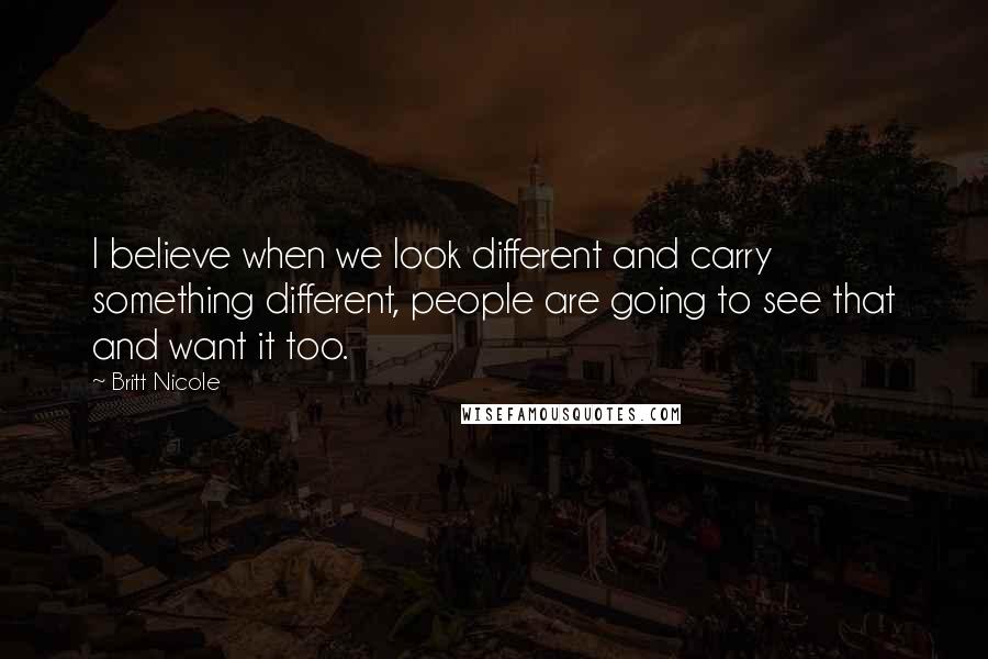 Britt Nicole quotes: I believe when we look different and carry something different, people are going to see that and want it too. Britt Nicole quotes: I believe when we look different and carry something different, people are going to see that and want it too.