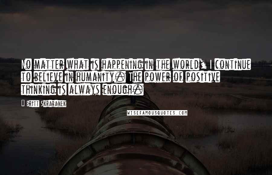 Britt Skrabanek quotes: No matter what is happening in the world, I continue to believe in humanity. The power of positive thinking is always enough. Britt Skrabanek quotes: No matter what is happening in the world, I continue to believe in humanity. The power of positive thinking is always enough.