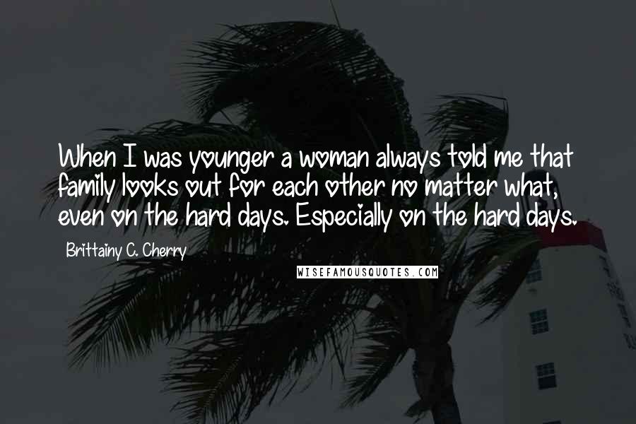Brittainy C. Cherry quotes: When I was younger a woman always told me that family looks out for each other no matter what, even on the hard days. Especially on the hard days. Brittainy C. Cherry quotes: When I was younger a woman always told me that family looks out for each other no matter what, even on the hard days. Especially on the hard days.