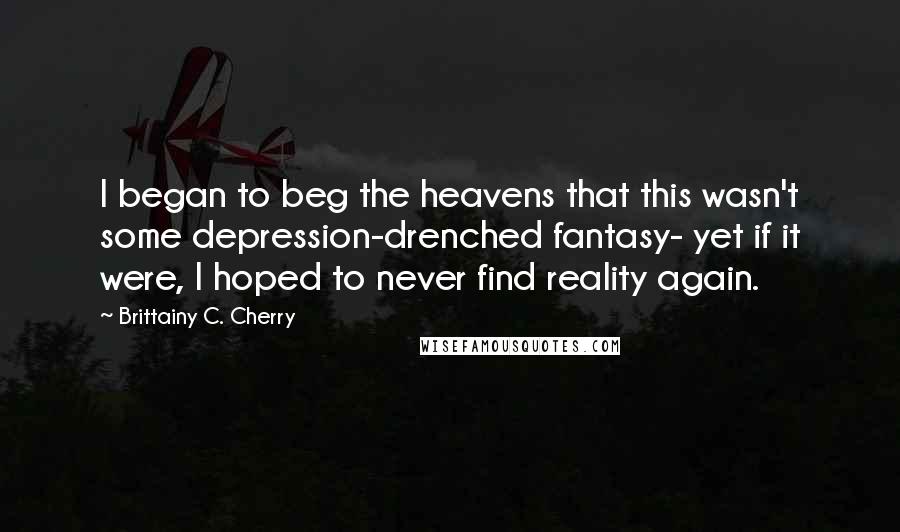 Brittainy C. Cherry quotes: I began to beg the heavens that this wasn't some depression-drenched fantasy- yet if it were, I hoped to never find reality again.