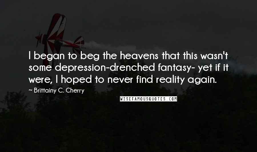 Brittainy C. Cherry quotes: I began to beg the heavens that this wasn't some depression-drenched fantasy- yet if it were, I hoped to never find reality again. Brittainy C. Cherry quotes: I began to beg the heavens that this wasn't some depression-drenched fantasy- yet if it were, I hoped to never find reality again.