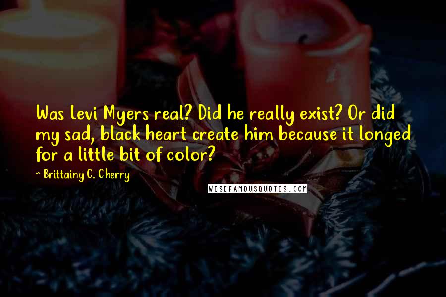 Brittainy C. Cherry quotes: Was Levi Myers real? Did he really exist? Or did my sad, black heart create him because it longed for a little bit of color?