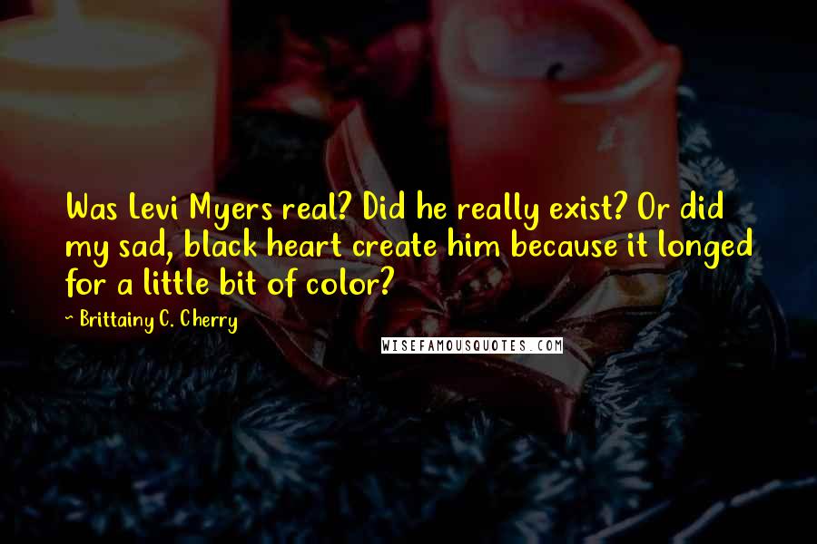 Brittainy C. Cherry quotes: Was Levi Myers real? Did he really exist? Or did my sad, black heart create him because it longed for a little bit of color? Brittainy C. Cherry quotes: Was Levi Myers real? Did he really exist? Or did my sad, black heart create him because it longed for a little bit of color?