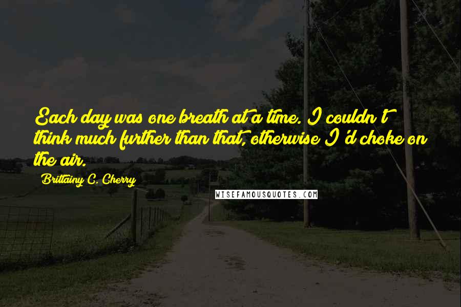 Brittainy C. Cherry quotes: Each day was one breath at a time. I couldn't think much further than that, otherwise I'd choke on the air. Brittainy C. Cherry quotes: Each day was one breath at a time. I couldn't think much further than that, otherwise I'd choke on the air.