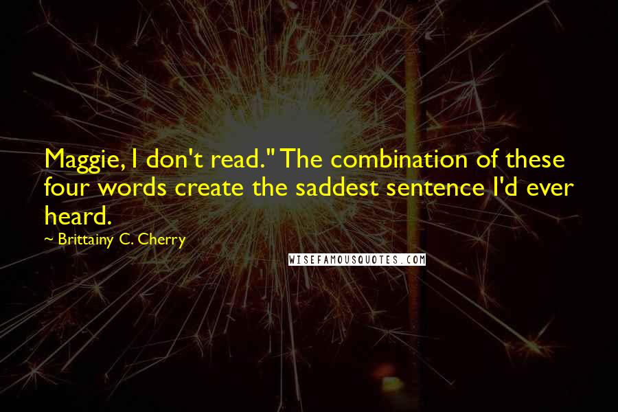 Brittainy C. Cherry quotes: Maggie, I don't read." The combination of these four words create the saddest sentence I'd ever heard. Brittainy C. Cherry quotes: Maggie, I don't read." The combination of these four words create the saddest sentence I'd ever heard.