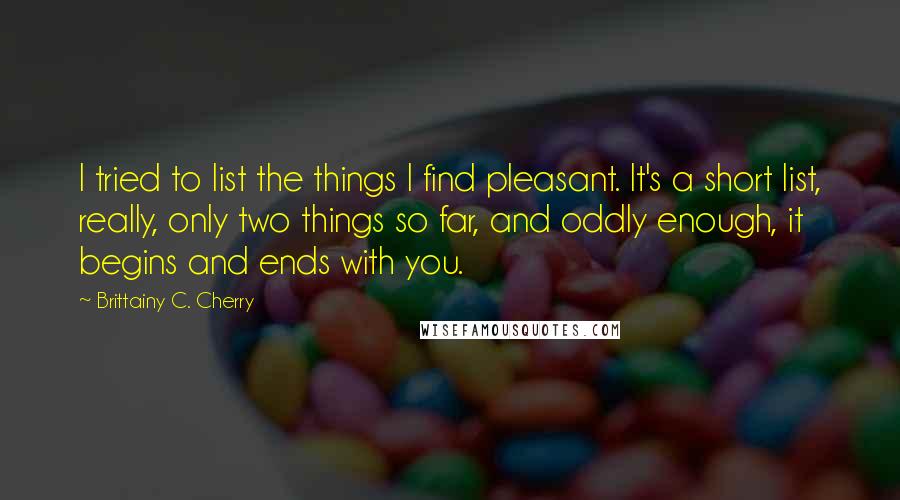 Brittainy C. Cherry quotes: I tried to list the things I find pleasant. It's a short list, really, only two things so far, and oddly enough, it begins and ends with you. Brittainy C. Cherry quotes: I tried to list the things I find pleasant. It's a short list, really, only two things so far, and oddly enough, it begins and ends with you.