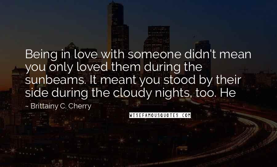 Brittainy C. Cherry quotes: Being in love with someone didn't mean you only loved them during the sunbeams. It meant you stood by their side during the cloudy nights, too. He Brittainy C. Cherry quotes: Being in love with someone didn't mean you only loved them during the sunbeams. It meant you stood by their side during the cloudy nights, too. He