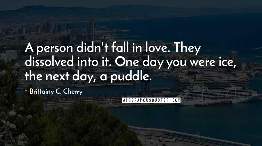 Brittainy C. Cherry quotes: A person didn't fall in love. They dissolved into it. One day you were ice, the next day, a puddle.
