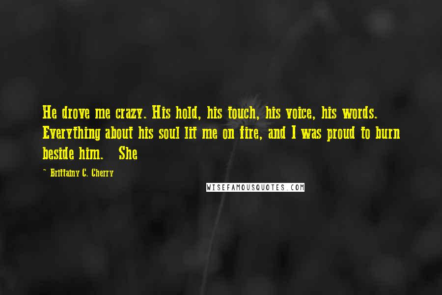 Brittainy C. Cherry quotes: He drove me crazy. His hold, his touch, his voice, his words. Everything about his soul lit me on fire, and I was proud to burn beside him. She Brittainy C. Cherry quotes: He drove me crazy. His hold, his touch, his voice, his words. Everything about his soul lit me on fire, and I was proud to burn beside him. She