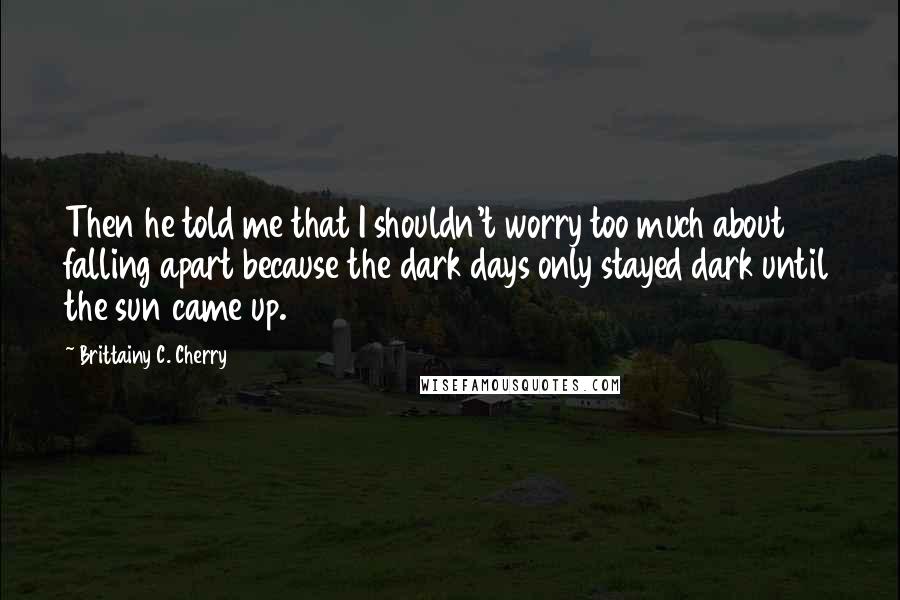 Brittainy C. Cherry quotes: Then he told me that I shouldn't worry too much about falling apart because the dark days only stayed dark until the sun came up. Brittainy C. Cherry quotes: Then he told me that I shouldn't worry too much about falling apart because the dark days only stayed dark until the sun came up.