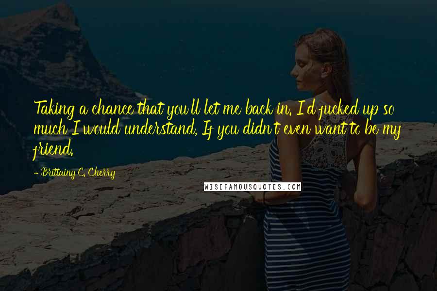 Brittainy C. Cherry quotes: Taking a chance that you'll let me back in. I'd fucked up so much I would understand, If you didn't even want to be my friend. Brittainy C. Cherry quotes: Taking a chance that you'll let me back in. I'd fucked up so much I would understand, If you didn't even want to be my friend.