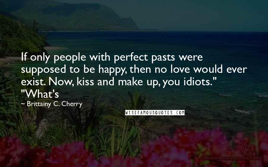 Brittainy C. Cherry quotes: If only people with perfect pasts were supposed to be happy, then no love would ever exist. Now, kiss and make up, you idiots." "What's Brittainy C. Cherry quotes: If only people with perfect pasts were supposed to be happy, then no love would ever exist. Now, kiss and make up, you idiots." "What's